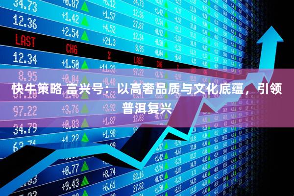 快牛策略 富兴号：以高奢品质与文化底蕴，引领普洱复兴