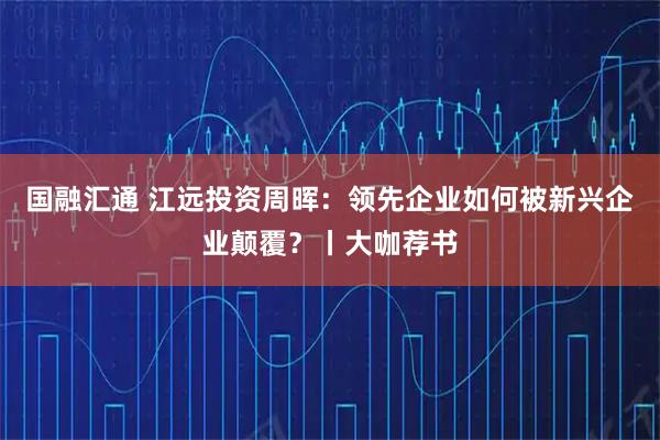 国融汇通 江远投资周晖：领先企业如何被新兴企业颠覆？丨大咖荐书