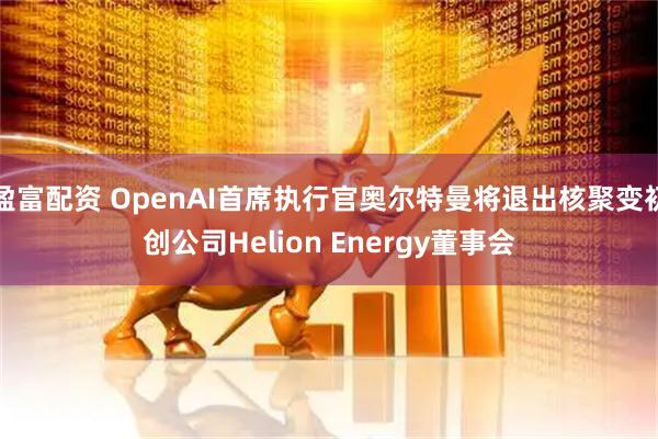 盈富配资 OpenAI首席执行官奥尔特曼将退出核聚变初创公司Helion Energy董事会