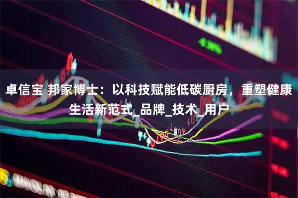 卓信宝 邦家博士：以科技赋能低碳厨房，重塑健康生活新范式_品牌_技术_用户