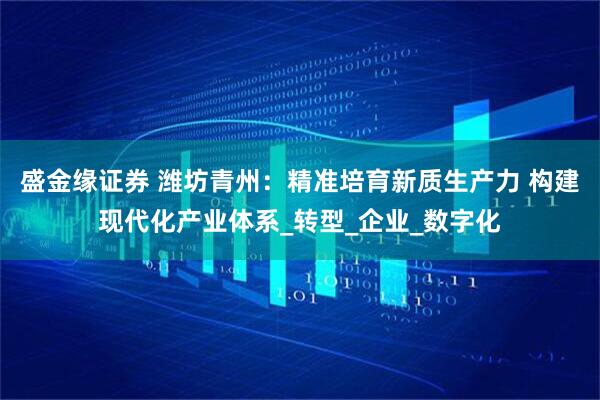 盛金缘证券 潍坊青州：精准培育新质生产力 构建现代化产业体系_转型_企业_数字化