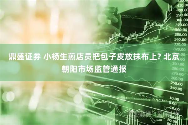 鼎盛证券 小杨生煎店员把包子皮放抹布上? 北京朝阳市场监管通报