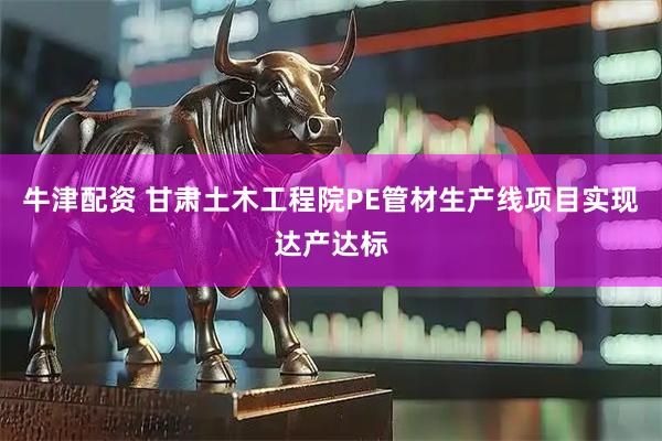 牛津配资 甘肃土木工程院PE管材生产线项目实现达产达标