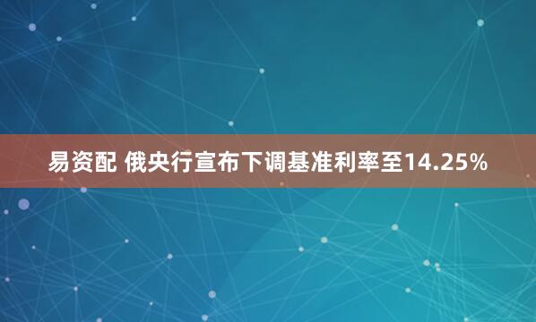 易资配 俄央行宣布下调基准利率至14.25%