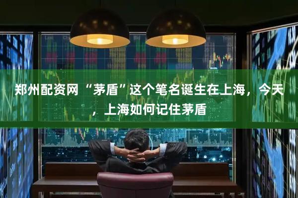 郑州配资网 “茅盾”这个笔名诞生在上海，今天，上海如何记住茅盾