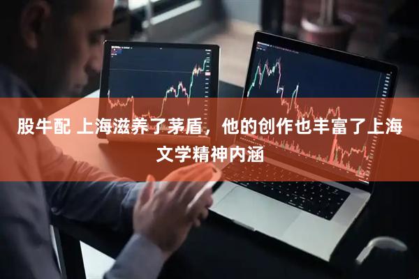 股牛配 上海滋养了茅盾，他的创作也丰富了上海文学精神内涵
