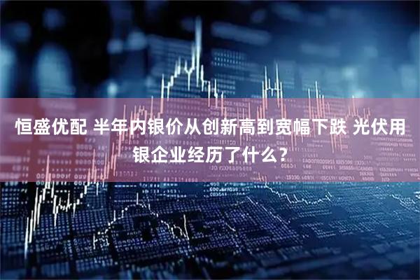 恒盛优配 半年内银价从创新高到宽幅下跌 光伏用银企业经历了什么？