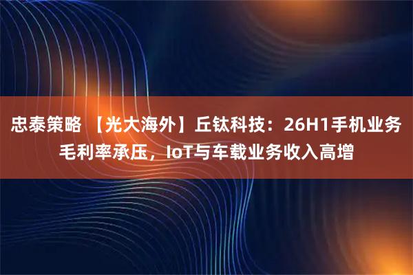 忠泰策略 【光大海外】丘钛科技：26H1手机业务毛利率承压，IoT与车载业务收入高增